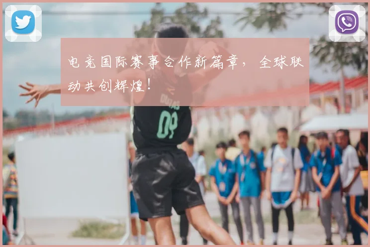 电竞国际赛事合作新篇章,全球联动共创辉煌!