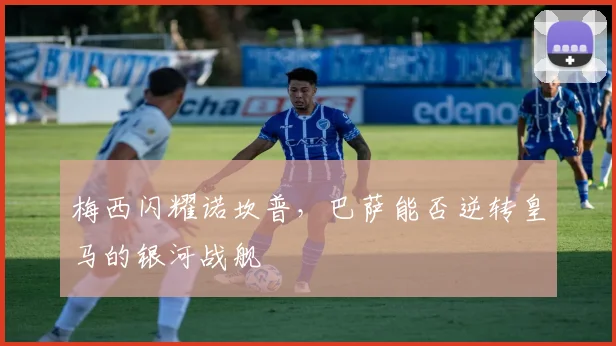 梅西闪耀诺坎普,巴萨能否逆转皇马的银河战舰