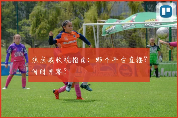 焦点战收视指南:哪个平台直播?何时开赛?