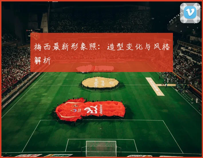 梅西最新形象照：造型变化与风格解析