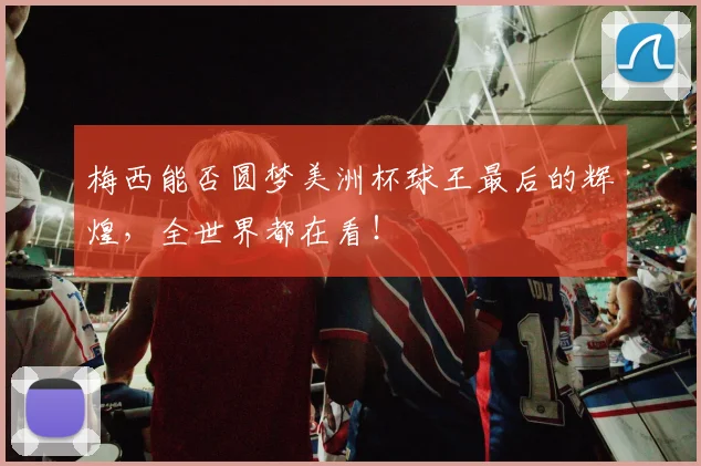梅西能否圆梦美洲杯球王最后的辉煌,全世界都在看!