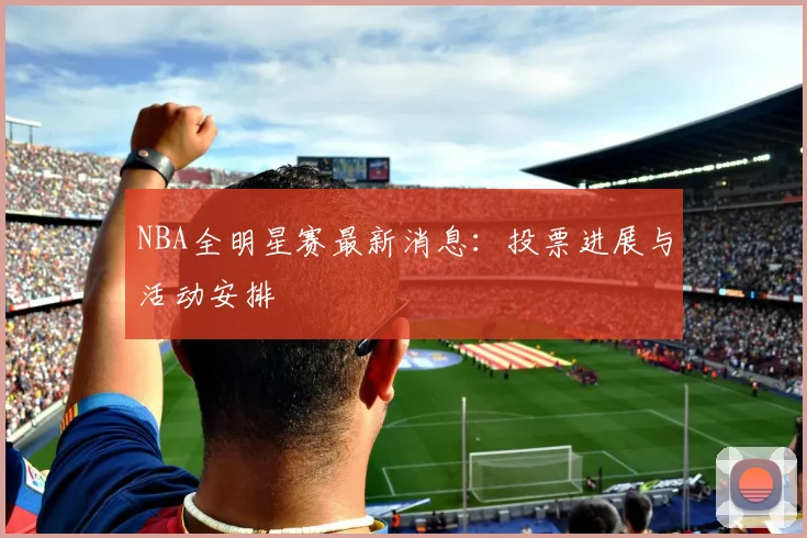 NBA全明星赛最新消息:投票进展与活动安排
