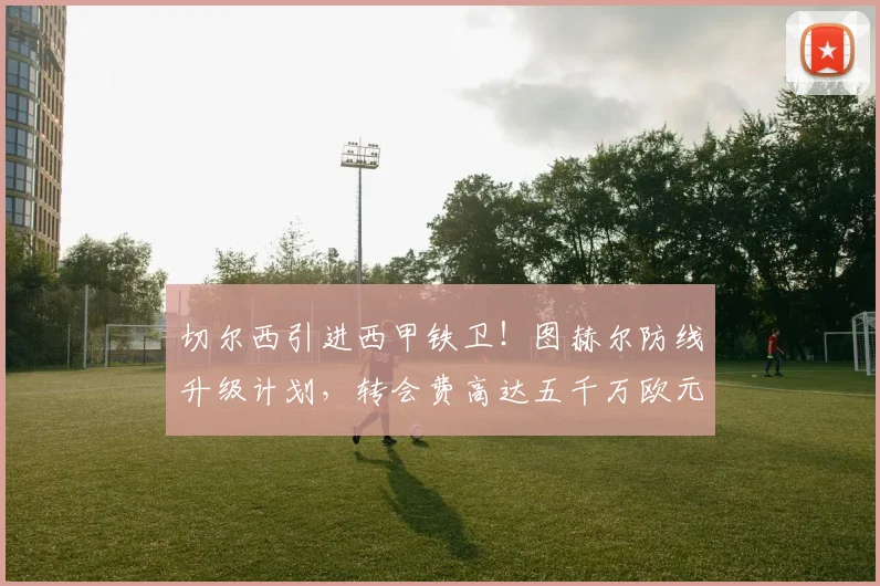 切尔西引进西甲铁卫!图赫尔防线升级计划,转会费高达五千万欧元