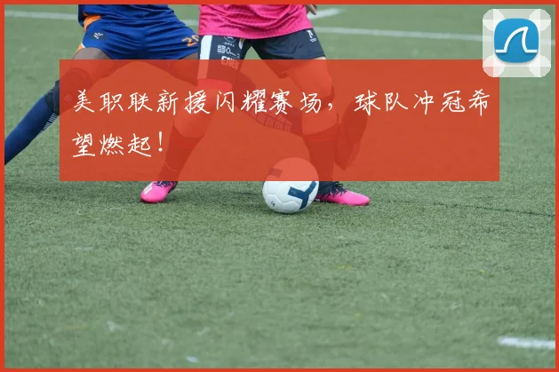 美职联新援闪耀赛场,球队冲冠希望燃起!