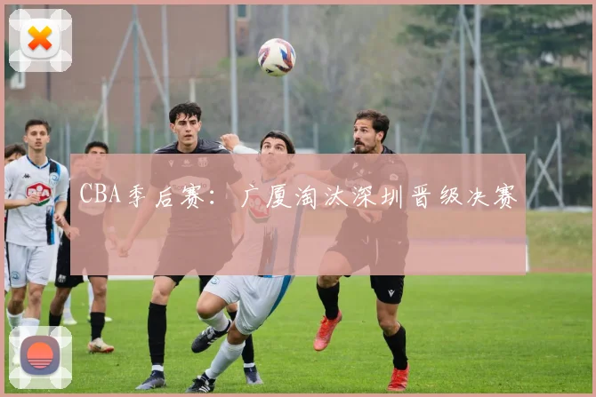CBA季后赛：广厦淘汰深圳晋级决赛