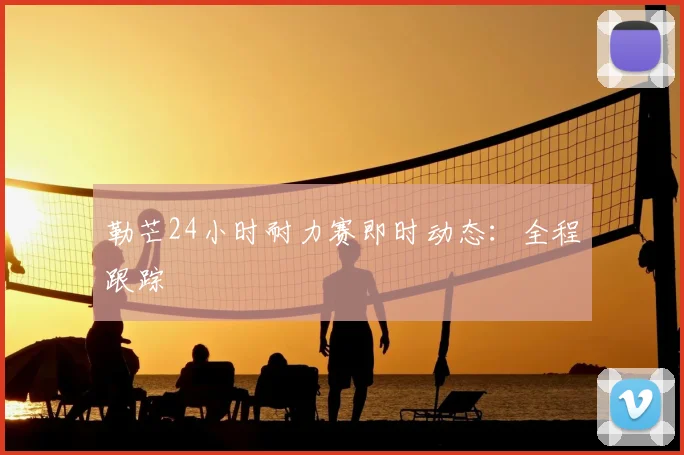 勒芒24小时耐力赛即时动态:全程跟踪