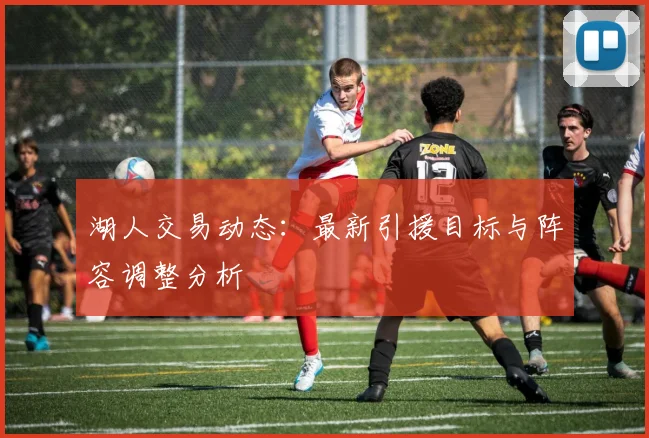 湖人交易动态:最新引援目标与阵容调整分析